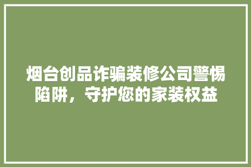 烟台创品诈骗装修公司警惕陷阱，守护您的家装权益
