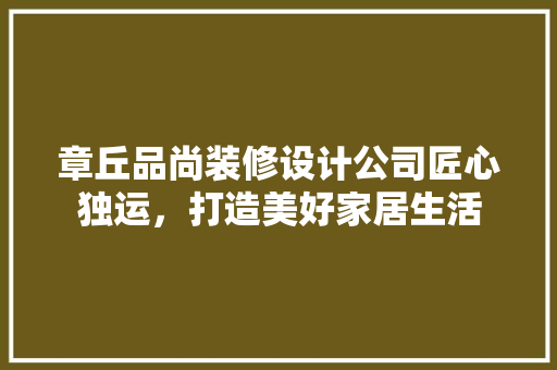 章丘品尚装修设计公司匠心独运，打造美好家居生活
