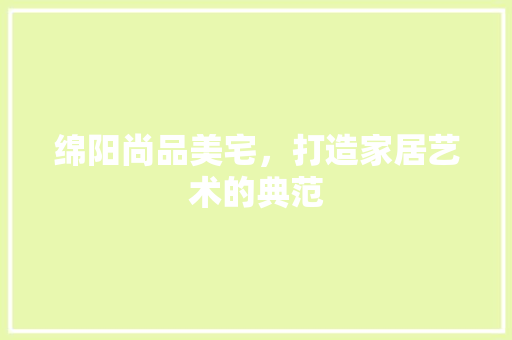 绵阳尚品美宅，打造家居艺术的典范