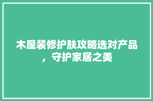 木屋装修护肤攻略选对产品，守护家居之美