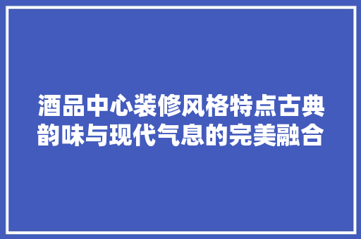 酒品中心装修风格特点古典韵味与现代气息的完美融合