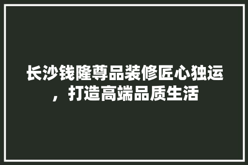 长沙钱隆尊品装修匠心独运，打造高端品质生活