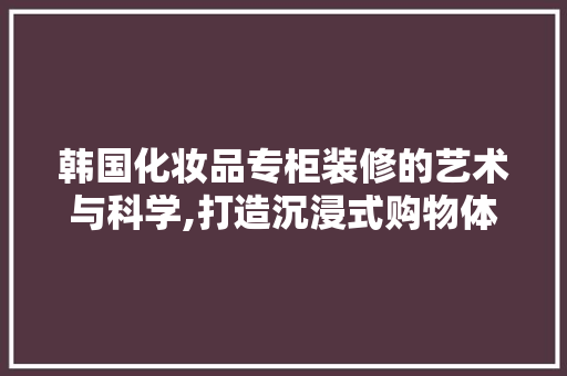 韩国化妆品专柜装修的艺术与科学,打造沉浸式购物体验