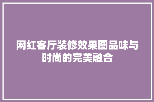 网红客厅装修效果图品味与时尚的完美融合