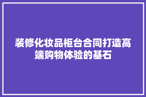 装修化妆品柜台合同打造高端购物体验的基石