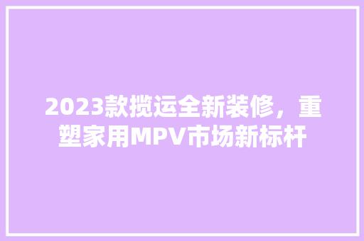 2023款揽运全新装修，重塑家用MPV市场新标杆