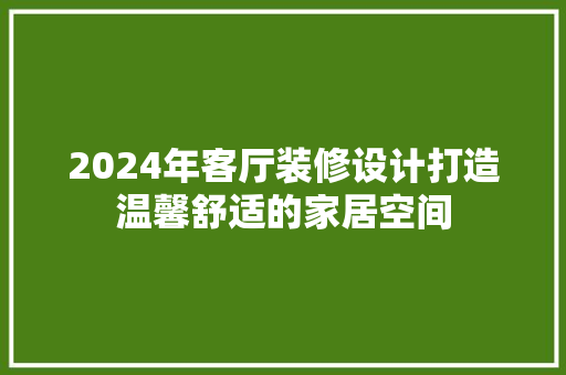 2024年客厅装修设计打造温馨舒适的家居空间