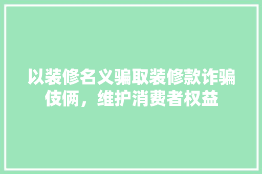 以装修名义骗取装修款诈骗伎俩，维护消费者权益  第1张