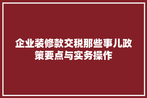 企业装修款交税那些事儿政策要点与实务操作  第1张