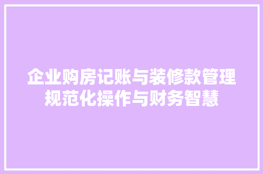 企业购房记账与装修款管理规范化操作与财务智慧  第1张