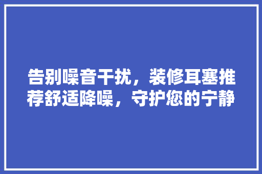 告别噪音干扰，装修耳塞推荐舒适降噪，守护您的宁静空间  第1张