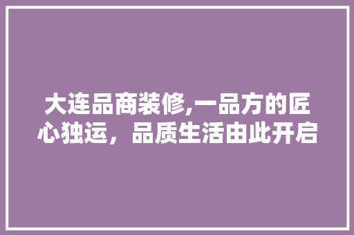 大连品商装修,一品方的匠心独运，品质生活由此开启  第1张