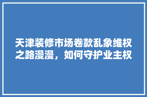 天津装修市场卷款乱象维权之路漫漫，如何守护业主权益  第1张