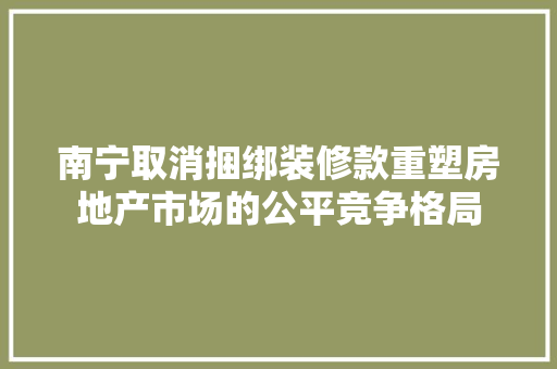 南宁取消捆绑装修款重塑房地产市场的公平竞争格局