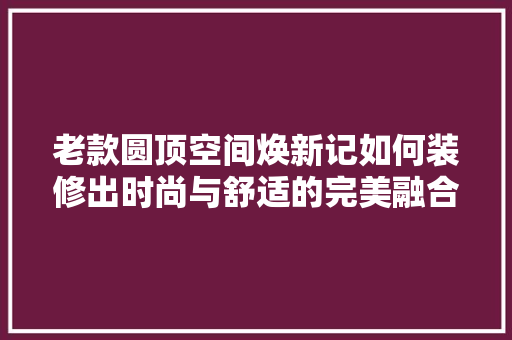 老款圆顶空间焕新记如何装修出时尚与舒适的完美融合