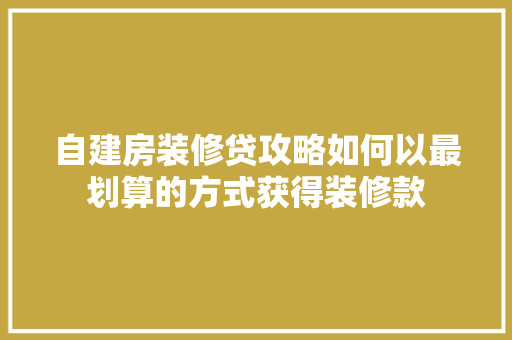 自建房装修贷攻略如何以最划算的方式获得装修款