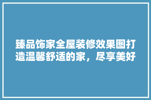 臻品饰家全屋装修效果图打造温馨舒适的家，尽享美好生活