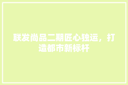 联发尚品二期匠心独运，打造都市新标杆