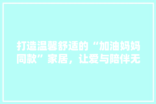 打造温馨舒适的“加油妈妈同款”家居，让爱与陪伴无处不在  第1张