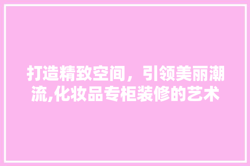 打造精致空间，引领美丽潮流,化妆品专柜装修的艺术之路  第1张