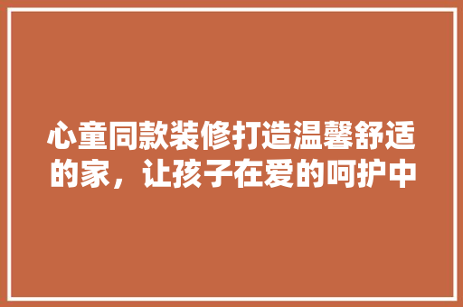 心童同款装修打造温馨舒适的家，让孩子在爱的呵护中快乐成长  第1张