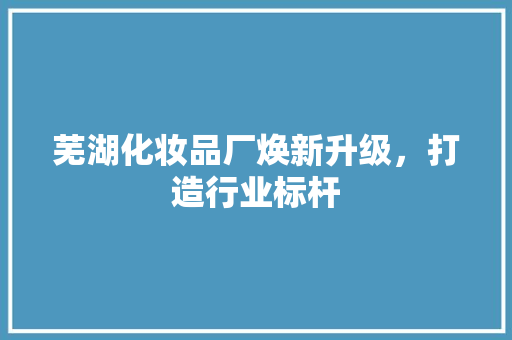 芜湖化妆品厂焕新升级，打造行业标杆