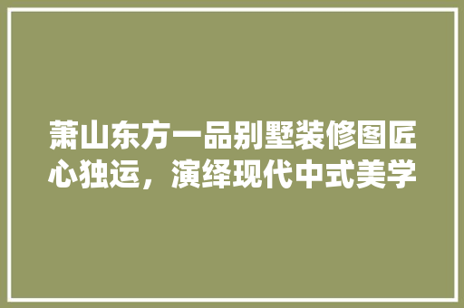萧山东方一品别墅装修图匠心独运，演绎现代中式美学