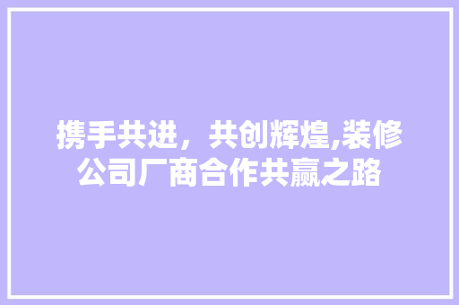 携手共进，共创辉煌,装修公司厂商合作共赢之路