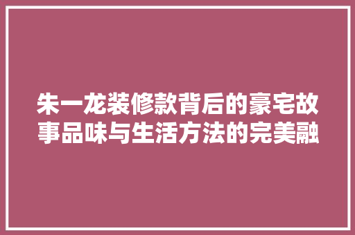 朱一龙装修款背后的豪宅故事品味与生活方法的完美融合