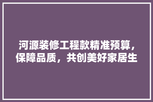 河源装修工程款精准预算，保障品质，共创美好家居生活  第1张