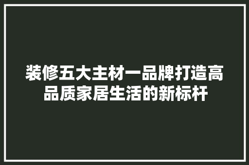 装修五大主材一品牌打造高品质家居生活的新标杆