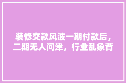 装修交款风波一期付款后，二期无人问津，行业乱象背后的真相