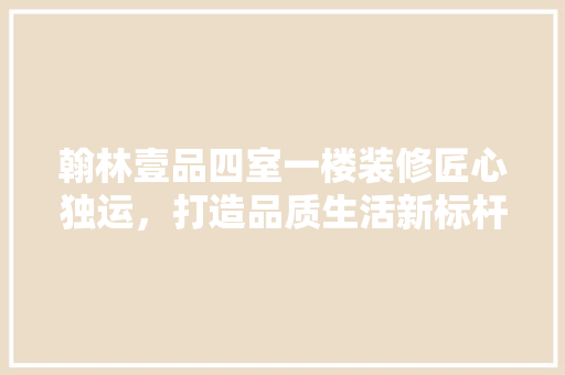 翰林壹品四室一楼装修匠心独运，打造品质生活新标杆