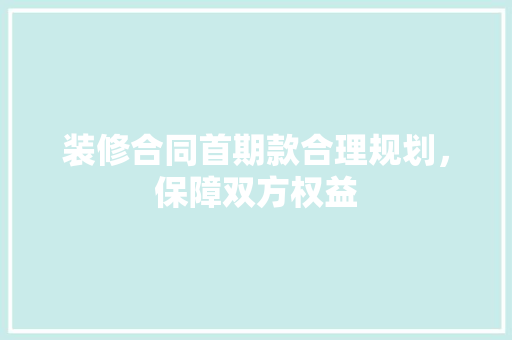 装修合同首期款合理规划，保障双方权益