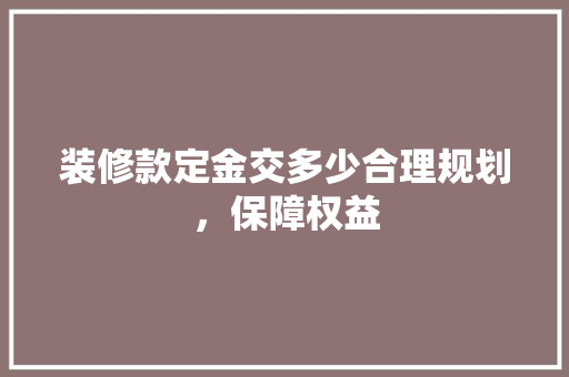 装修款定金交多少合理规划，保障权益  第1张