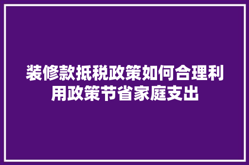 装修款抵税政策如何合理利用政策节省家庭支出