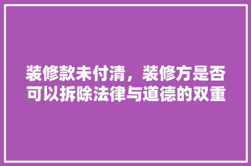 装修款未付清，装修方是否可以拆除法律与道德的双重考量