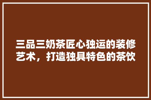 三品三奶茶匠心独运的装修艺术，打造独具特色的茶饮空间