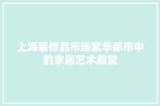 上海装修品市场繁华都市中的家居艺术殿堂