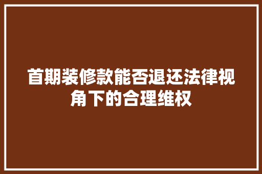 首期装修款能否退还法律视角下的合理维权