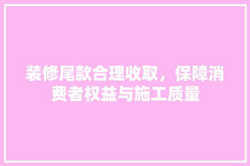 装修尾款合理收取，保障消费者权益与施工质量