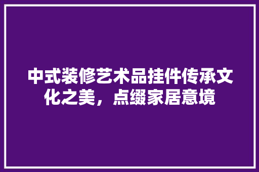 中式装修艺术品挂件传承文化之美，点缀家居意境  第1张