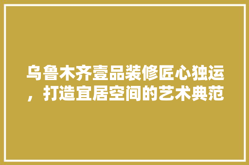 乌鲁木齐壹品装修匠心独运，打造宜居空间的艺术典范
