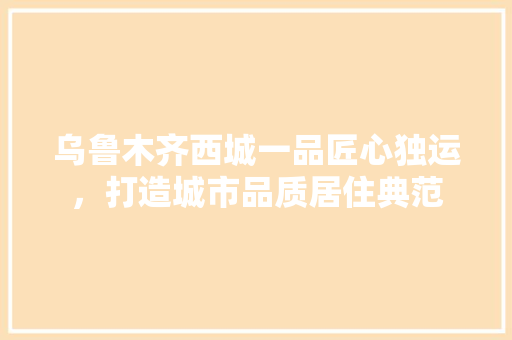 乌鲁木齐西城一品匠心独运，打造城市品质居住典范  第1张