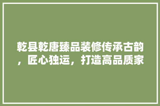 乾县乾唐臻品装修传承古韵，匠心独运，打造高品质家居空间  第1张