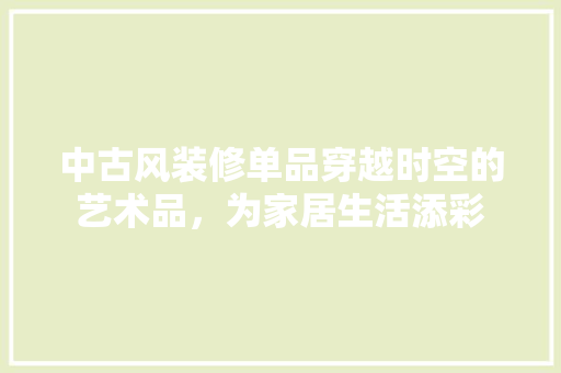 中古风装修单品穿越时空的艺术品，为家居生活添彩