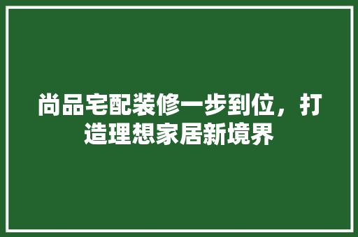 尚品宅配装修一步到位，打造理想家居新境界
