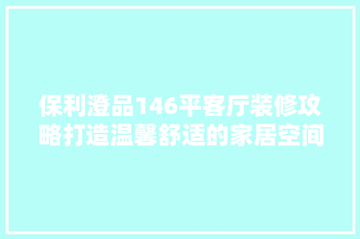 保利澄品146平客厅装修攻略打造温馨舒适的家居空间  第1张