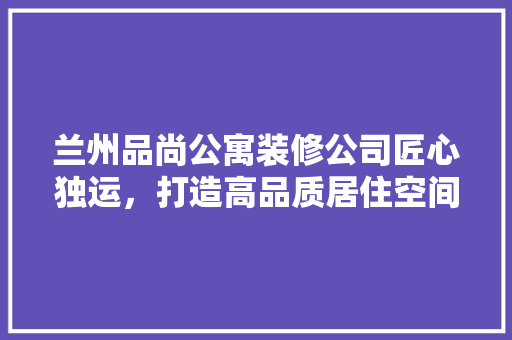 兰州品尚公寓装修公司匠心独运，打造高品质居住空间