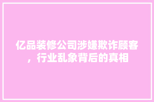 亿品装修公司涉嫌欺诈顾客，行业乱象背后的真相  第1张